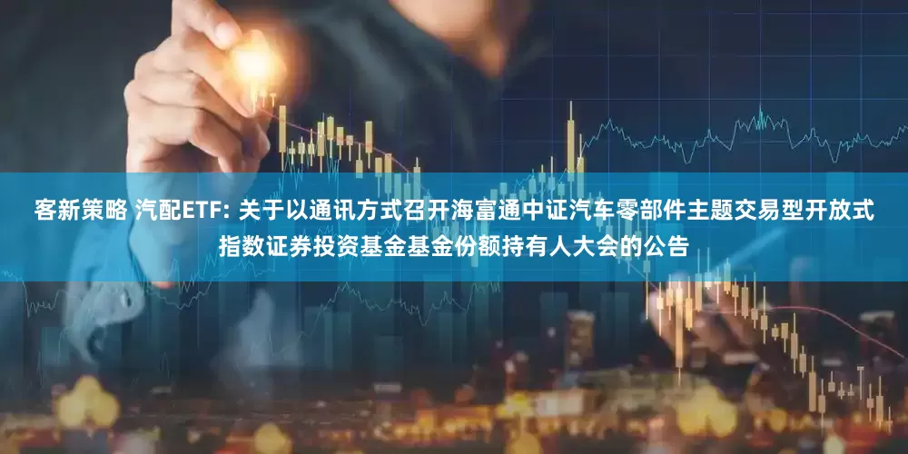 客新策略 汽配ETF: 关于以通讯方式召开海富通中证汽车零部件主题交易型开放式指数证券投资基金基金份额持有人大会的公告