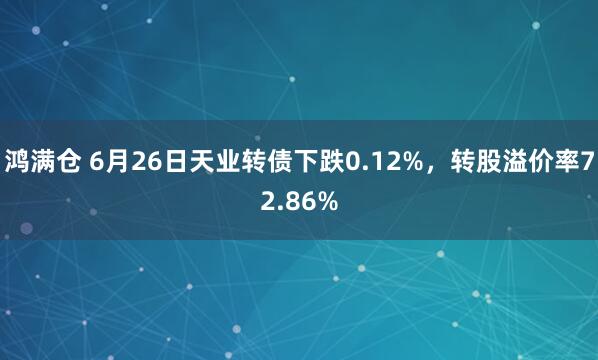 鸿满仓 6月26日天业转债下跌0.12%，转股溢价率72.86%