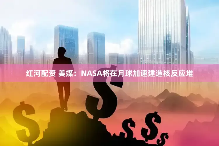 红河配资 美媒：NASA将在月球加速建造核反应堆