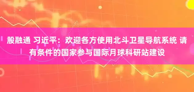 股融通 习近平：欢迎各方使用北斗卫星导航系统 请有条件的国家参与国际月球科研站建设