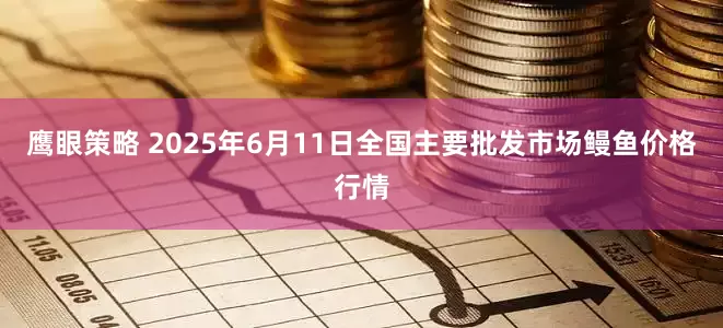 鹰眼策略 2025年6月11日全国主要批发市场鳗鱼价格行情