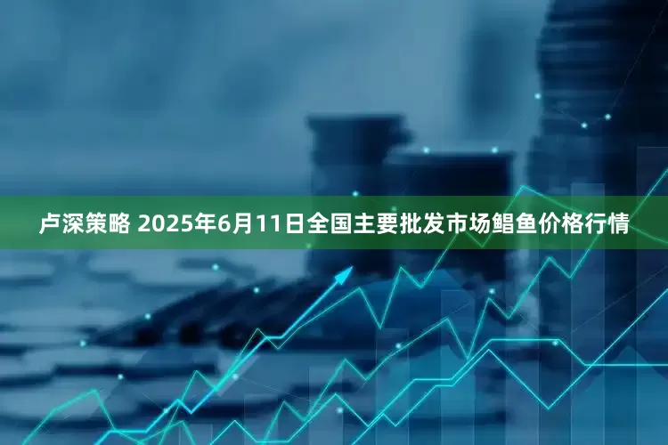 卢深策略 2025年6月11日全国主要批发市场鲳鱼价格行情